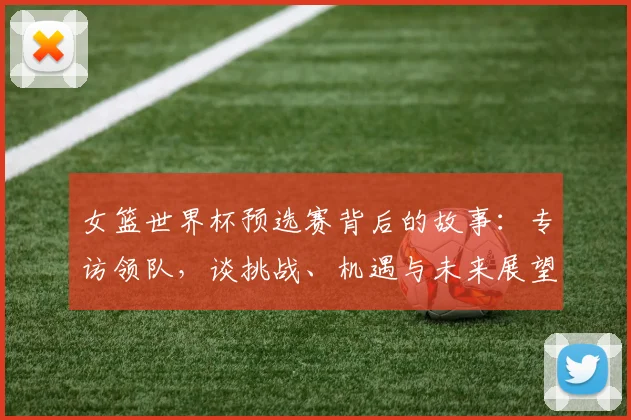女篮世界杯预选赛背后的故事：专访领队，谈挑战、机遇与未来展望