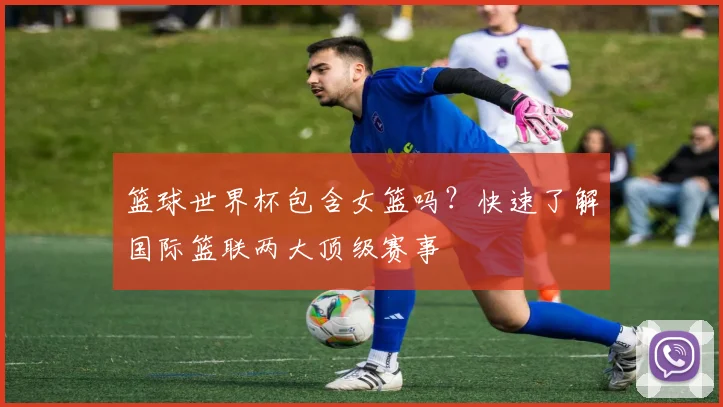 篮球世界杯包含女篮吗？快速了解国际篮联两大顶级赛事